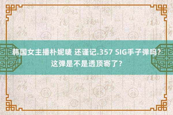 韩国女主播朴妮唛 还谨记.357 SIG手子弹吗？这弹是不是透顶寄了？