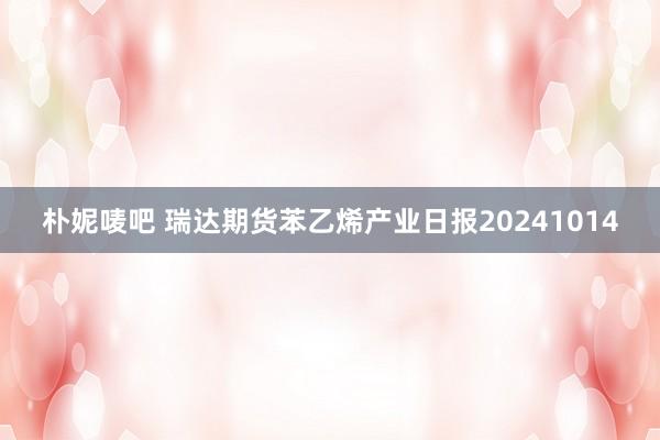 朴妮唛吧 瑞达期货苯乙烯产业日报20241014