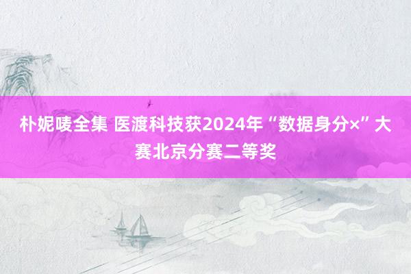 朴妮唛全集 医渡科技获2024年“数据身分×”大赛北京分赛二等奖