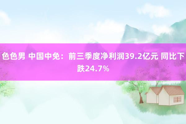 色色男 中国中免：前三季度净利润39.2亿元 同比下跌24.7%