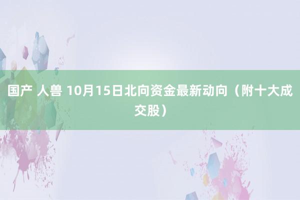 国产 人兽 10月15日北向资金最新动向（附十大成交股）