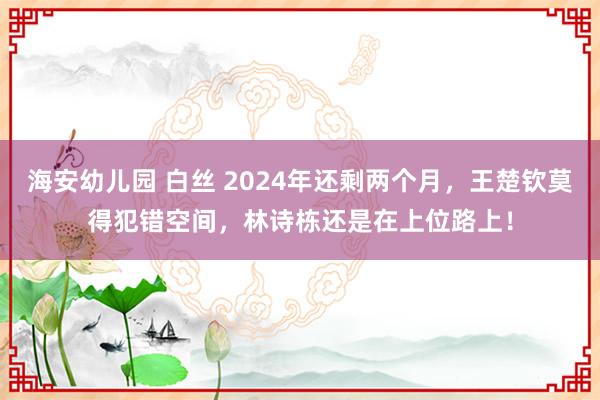 海安幼儿园 白丝 2024年还剩两个月，王楚钦莫得犯错空间，林诗栋还是在上位路上！