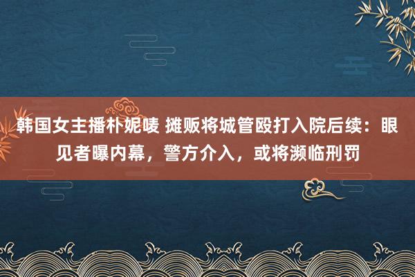 韩国女主播朴妮唛 摊贩将城管殴打入院后续：眼见者曝内幕，警方介入，或将濒临刑罚