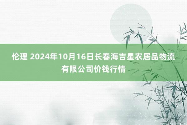 伦理 2024年10月16日长春海吉星农居品物流有限公司价钱行情