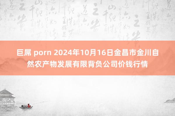 巨屌 porn 2024年10月16日金昌市金川自然农产物发展有限背负公司价钱行情