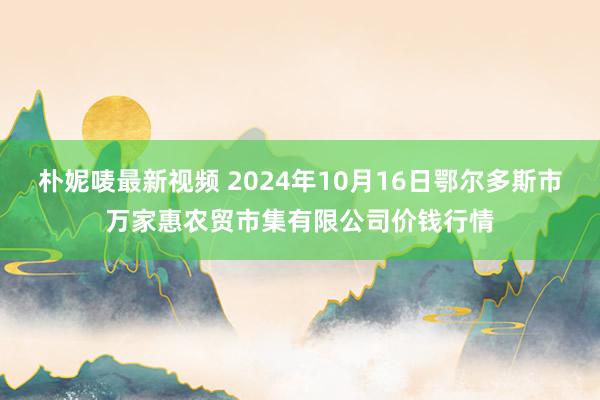 朴妮唛最新视频 2024年10月16日鄂尔多斯市万家惠农贸市集有限公司价钱行情