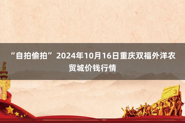 “自拍偷拍” 2024年10月16日重庆双福外洋农贸城价钱行情