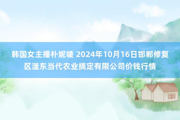 韩国女主播朴妮唛 2024年10月16日邯郸修复区滏东当代农业搞定有限公司价钱行情