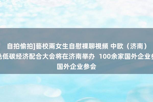 自拍偷拍]藝校兩女生自慰裸聊視頻 中欧（济南）绿色低碳经济配合大会将在济南举办  100余家国外企业参会