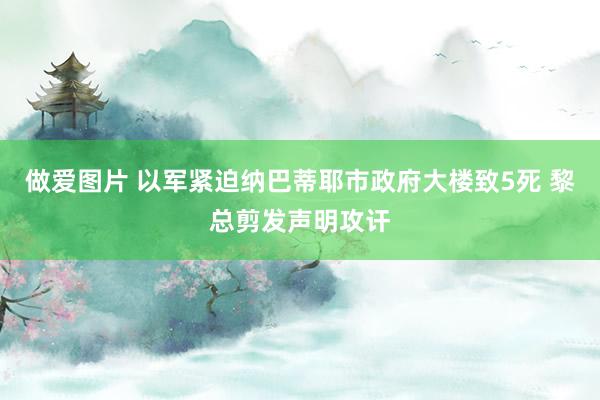 做爱图片 以军紧迫纳巴蒂耶市政府大楼致5死 黎总剪发声明攻讦