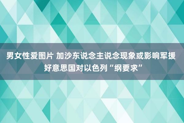 男女性爱图片 加沙东说念主说念现象或影响军援  好意思国对以色列“纲要求”