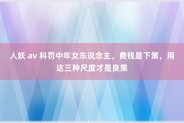 人妖 av 科罚中年女东说念主，费钱是下策，用这三种尺度才是良策