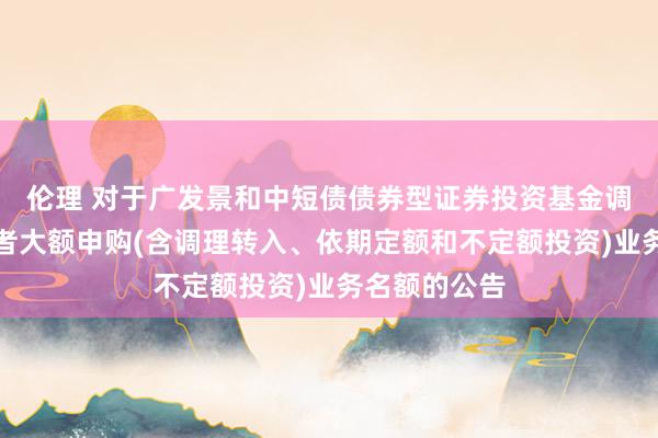 伦理 对于广发景和中短债债券型证券投资基金调理机构投资者大额申购(含调理转入、依期定额和不定额投资)业务名额的公告