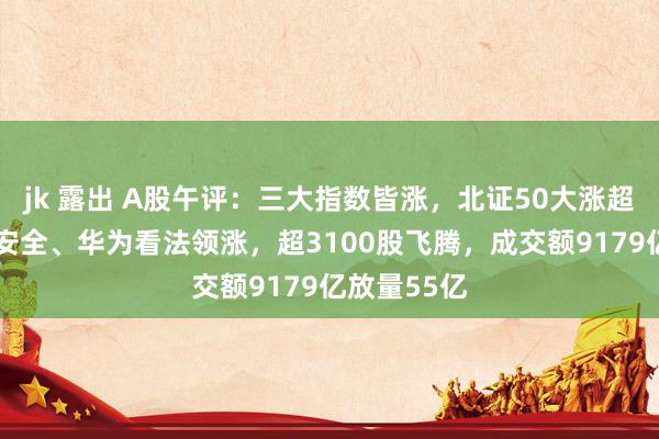 jk 露出 A股午评：三大指数皆涨，北证50大涨超6%！汇聚安全、华为看法领涨，超3100股飞腾，成交额9179亿放量55亿