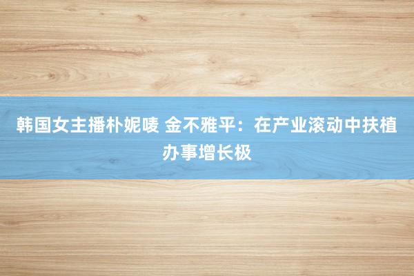 韩国女主播朴妮唛 金不雅平：在产业滚动中扶植办事增长极