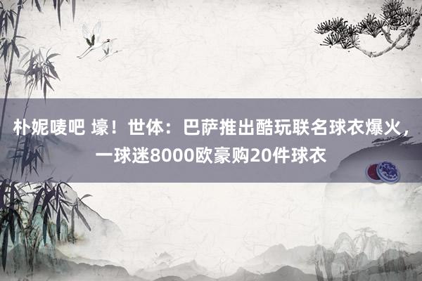 朴妮唛吧 壕！世体：巴萨推出酷玩联名球衣爆火，一球迷8000欧豪购20件球衣