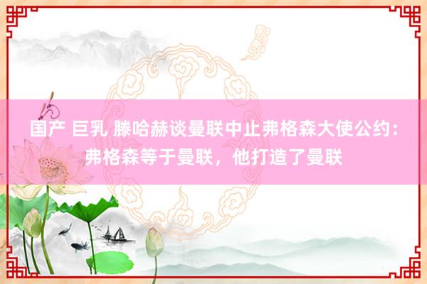 国产 巨乳 滕哈赫谈曼联中止弗格森大使公约：弗格森等于曼联，他打造了曼联