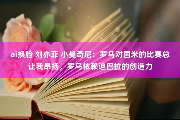 ai换脸 刘亦菲 小曼奇尼：罗马对国米的比赛总让我昂扬，罗马依赖迪巴拉的创造力