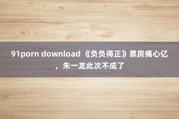 91porn download 《负负得正》票房痛心亿，朱一龙此次不成了