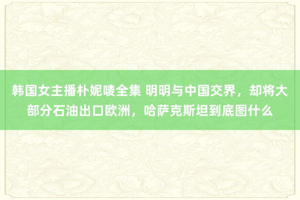 韩国女主播朴妮唛全集 明明与中国交界，却将大部分石油出口欧洲，哈萨克斯坦到底图什么