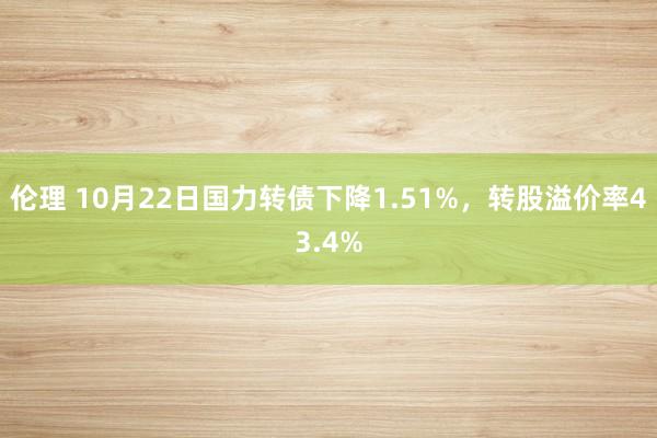 伦理 10月22日国力转债下降1.51%，转股溢价率43.4%