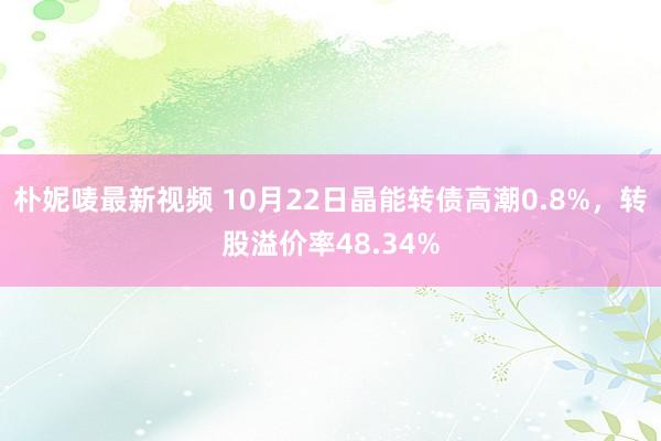 朴妮唛最新视频 10月22日晶能转债高潮0.8%，转股溢价率48.34%