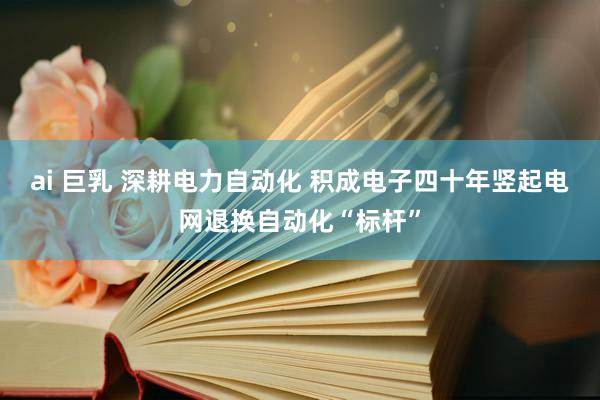 ai 巨乳 深耕电力自动化 积成电子四十年竖起电网退换自动化“标杆”