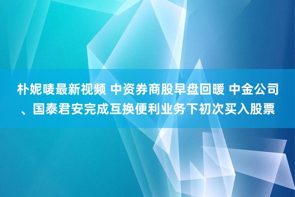 朴妮唛最新视频 中资券商股早盘回暖 中金公司、国泰君安完成互换便利业务下初次买入股票