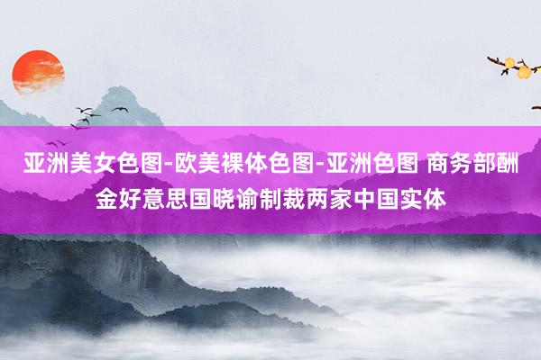 亚洲美女色图-欧美裸体色图-亚洲色图 商务部酬金好意思国晓谕制裁两家中国实体