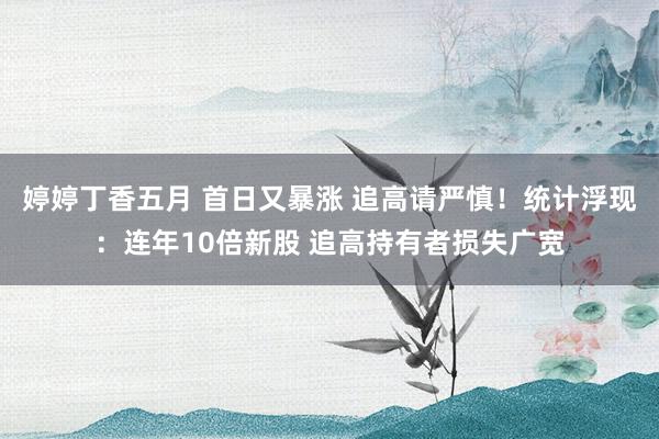 婷婷丁香五月 首日又暴涨 追高请严慎！统计浮现：连年10倍新股 追高持有者损失广宽