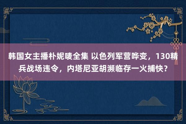 韩国女主播朴妮唛全集 以色列军营哗变，130精兵战场违令，内塔尼亚胡濒临存一火捕快？