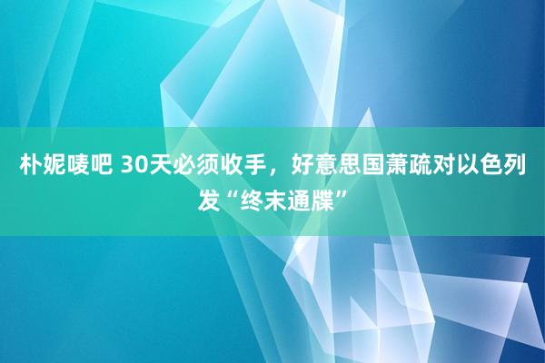 朴妮唛吧 30天必须收手，好意思国萧疏对以色列发“终末通牒”