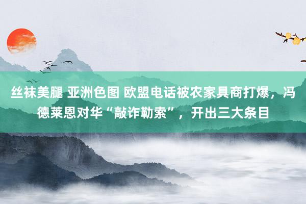 丝袜美腿 亚洲色图 欧盟电话被农家具商打爆，冯德莱恩对华“敲诈勒索”，开出三大条目