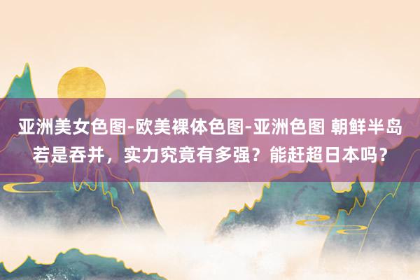 亚洲美女色图-欧美裸体色图-亚洲色图 朝鲜半岛若是吞并，实力究竟有多强？能赶超日本吗？