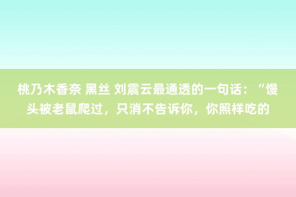 桃乃木香奈 黑丝 刘震云最通透的一句话：“馒头被老鼠爬过，只消不告诉你，你照样吃的