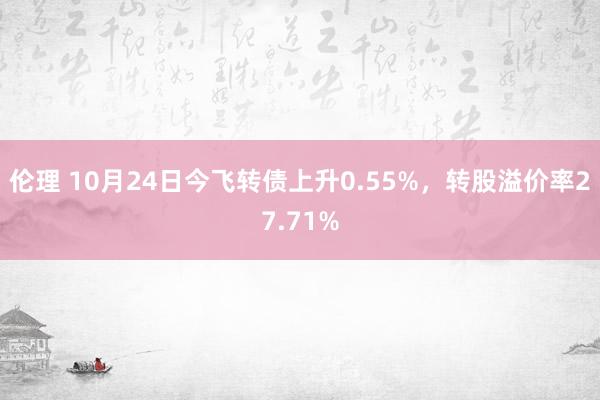 伦理 10月24日今飞转债上升0.55%，转股溢价率27.71%