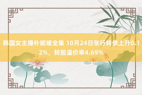 韩国女主播朴妮唛全集 10月24日张行转债上升0.12%，转股溢价率4.69%