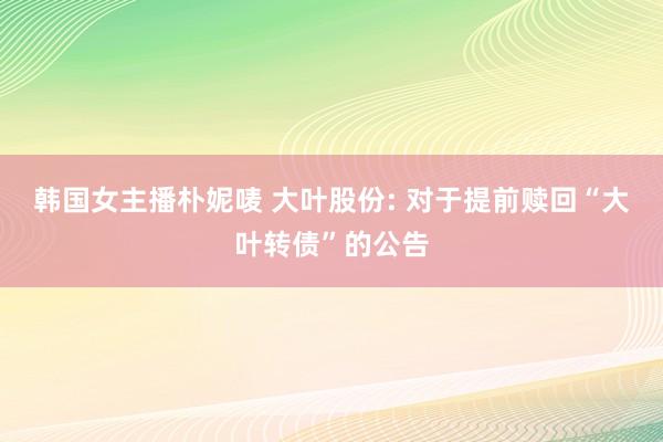 韩国女主播朴妮唛 大叶股份: 对于提前赎回“大叶转债”的公告