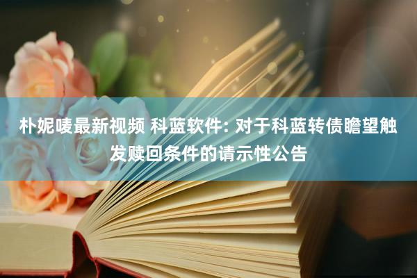 朴妮唛最新视频 科蓝软件: 对于科蓝转债瞻望触发赎回条件的请示性公告