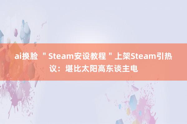 ai换脸 ＂Steam安设教程＂上架Steam引热议：堪比太阳高东谈主电