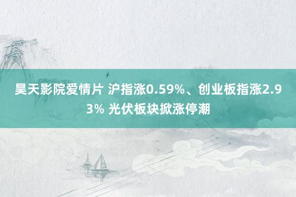 昊天影院爱情片 沪指涨0.59%、创业板指涨2.93% 光伏板块掀涨停潮