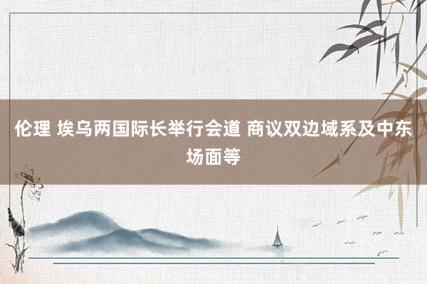 伦理 埃乌两国际长举行会道 商议双边域系及中东场面等