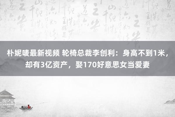 朴妮唛最新视频 轮椅总裁李创利：身高不到1米，却有3亿资产，娶170好意思女当爱妻