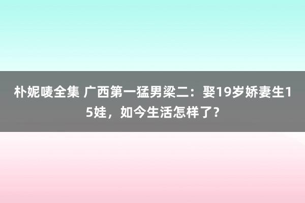 朴妮唛全集 广西第一猛男梁二：娶19岁娇妻生15娃，如今生活怎样了？