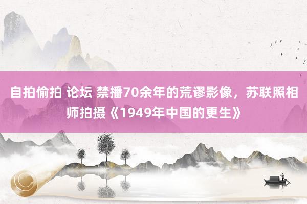 自拍偷拍 论坛 禁播70余年的荒谬影像，苏联照相师拍摄《1949年中国的更生》