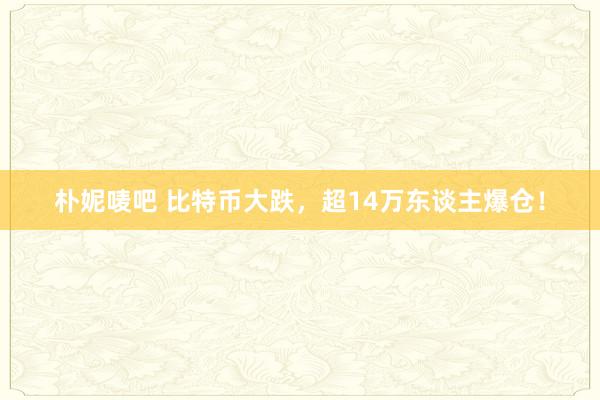 朴妮唛吧 比特币大跌，超14万东谈主爆仓！