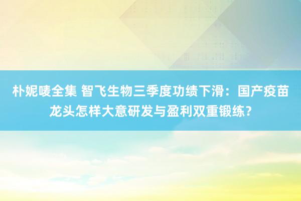 朴妮唛全集 智飞生物三季度功绩下滑：国产疫苗龙头怎样大意研发与盈利双重锻练？