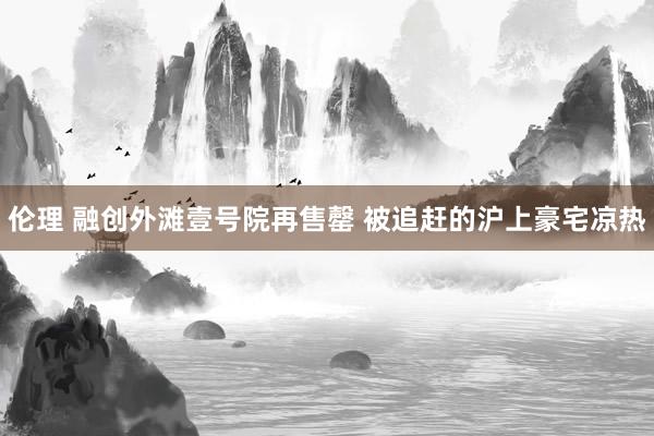 伦理 融创外滩壹号院再售罄 被追赶的沪上豪宅凉热