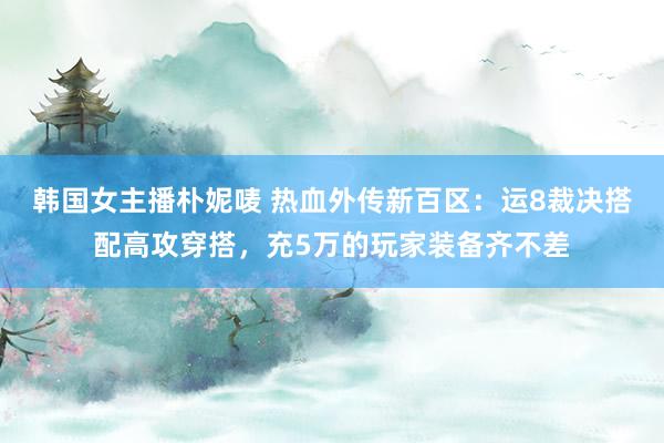 韩国女主播朴妮唛 热血外传新百区：运8裁决搭配高攻穿搭，充5万的玩家装备齐不差