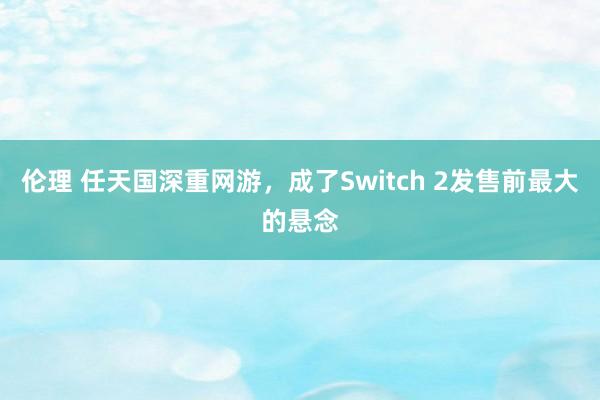 伦理 任天国深重网游，成了Switch 2发售前最大的悬念